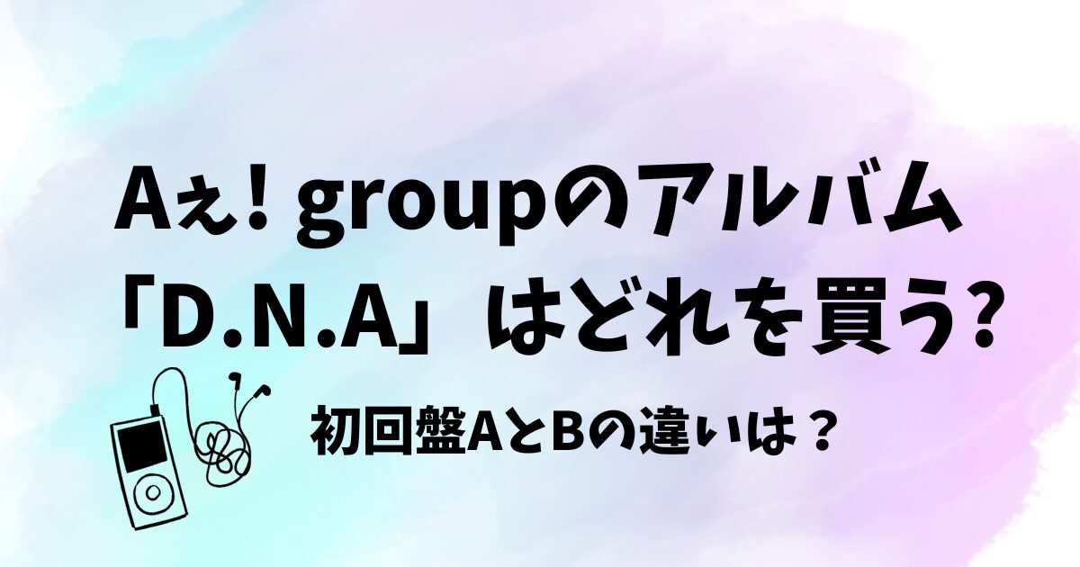 Aぇ! groupのアルバム“D.N.A”はどれを買う?初回盤AとBの違いは？